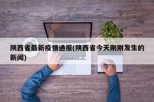 陕西省最新疫情通报(陕西省今天刚刚发生的新闻)