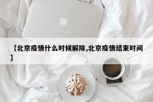 【北京疫情什么时候解除,北京疫情结束时间】