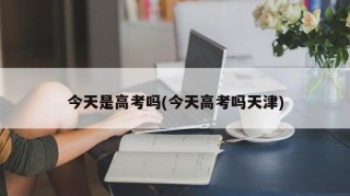 今天是高考吗(今天高考吗天津)