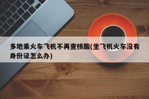 多地乘火车飞机不再查核酸(坐飞机火车没有身份证怎么办)