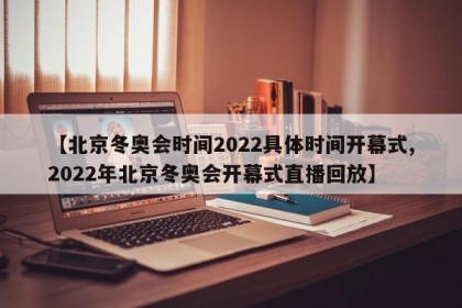 【北京冬奥会时间2022具体时间开幕式,2022年北京冬奥会开幕式直播回放】