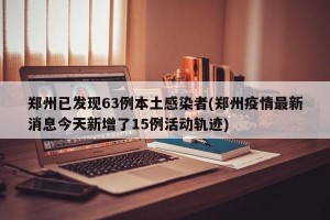 郑州已发现63例本土感染者(郑州疫情最新消息今天新增了15例活动轨迹)
