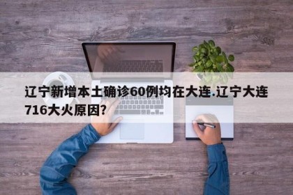 辽宁新增本土确诊60例均在大连.辽宁大连716大火原因？