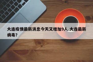 大连疫情最新消息今天又增加9人.大连最新病毒？