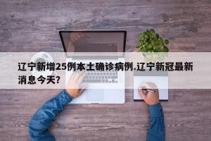 辽宁新增25例本土确诊病例.辽宁新冠最新消息今天？