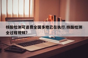 核酸检测可退费全国多地已在执行.核酸检测全过程视频？