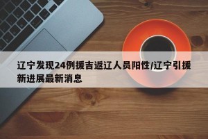 辽宁发现24例援吉返辽人员阳性/辽宁引援新进展最新消息