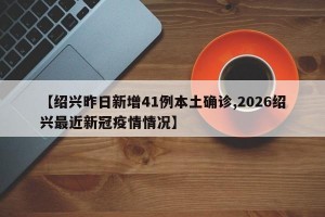 【绍兴昨日新增41例本土确诊,2026绍兴最近新冠疫情情况】