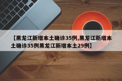 【黑龙江新增本土确诊35例,黑龙江新增本土确诊35例黑龙江新增本土29例】