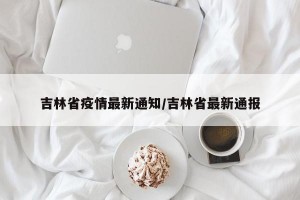 吉林省疫情最新通知/吉林省最新通报