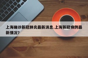上海确诊新冠肺炎最新消息.上海新冠病例最新情况？
