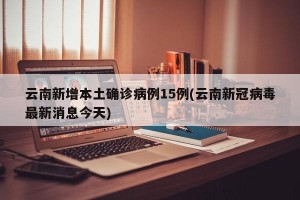 云南新增本土确诊病例15例(云南新冠病毒最新消息今天)