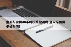 坐火车需要48小时核酸检测吗.坐火车需要多长时间？