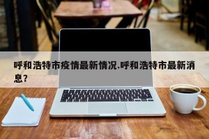呼和浩特市疫情最新情况.呼和浩特市最新消息？