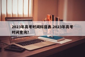 2023年高考时间科目表.2023年高考时间查询？