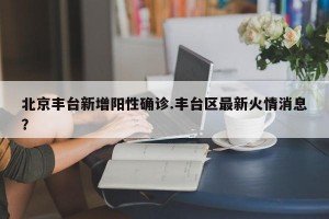 北京丰台新增阳性确诊.丰台区最新火情消息？