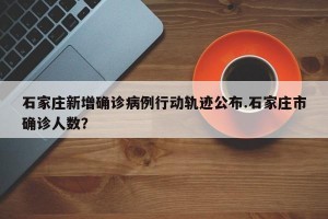 石家庄新增确诊病例行动轨迹公布.石家庄市确诊人数？