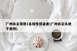 广州白云发现1名阳性感染者(广州白云头孢干悬剂)