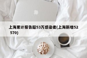 上海累计报告超53万感染者(上海新增52 570)