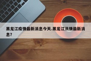 黑龙江疫情最新消息今天.黑龙江汛情最新消息？