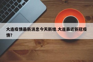 大连疫情最新消息今天新增.大连最近新冠疫情？