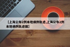【上海公布2例本地病例轨迹,上海公布2例本地病例轨迹图】