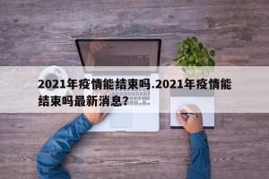 2021年疫情能结束吗.2021年疫情能结束吗最新消息？