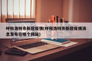 呼和浩特市新冠疫情(呼和浩特市新冠疫情消息发布在哪个网站)
