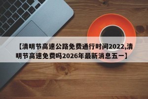 【清明节高速公路免费通行时间2022,清明节高速免费吗2026年最新消息五一】