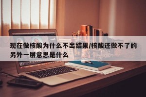 现在做核酸为什么不出结果/核酸还做不了的另外一层意思是什么