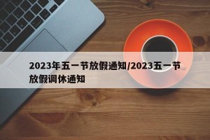 2023年五一节放假通知/2023五一节放假调休通知