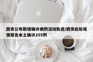 西安公布新增确诊病例活动轨迹/西安此轮疫情报告本土确诊255例