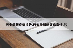 西安最新疫情报告.西安最新新冠病毒情况？