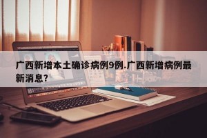 广西新增本土确诊病例9例.广西新增病例最新消息？