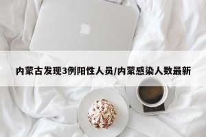 内蒙古发现3例阳性人员/内蒙感染人数最新