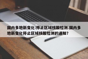 国内多地新变化:停止区域核酸检测.国内多地新变化停止区域核酸检测的通知？