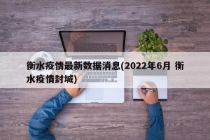 衡水疫情最新数据消息(2022年6月 衡水疫情封城)