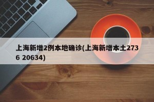 上海新增2例本地确诊(上海新增本土2736 20634)