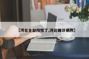【河北全部阳性了,河北确诊病例】