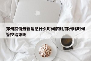 郑州疫情最新消息什么时候解封/郑州啥时候管控结束啊