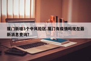厦门新增3个中风险区.厦门有疫情吗现在最新消息查询？
