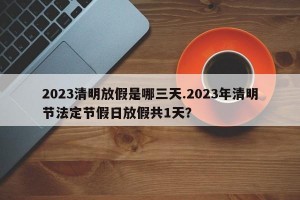 2023清明放假是哪三天.2023年清明节法定节假日放假共1天？