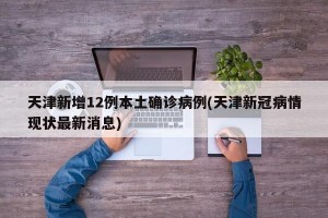 天津新增12例本土确诊病例(天津新冠病情现状最新消息)