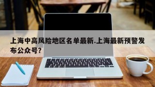 上海中高风险地区名单最新.上海最新预警发布公众号？