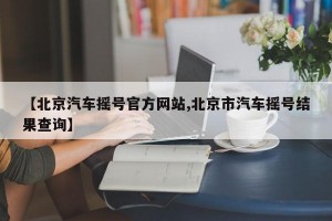 【北京汽车摇号官方网站,北京市汽车摇号结果查询】