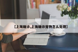 【上海确诊,上海确诊宠物怎么处理】