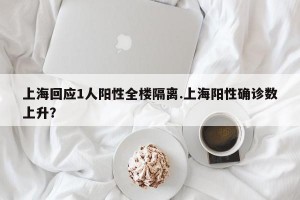 上海回应1人阳性全楼隔离.上海阳性确诊数上升？