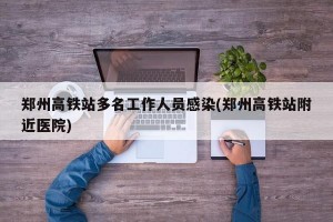 郑州高铁站多名工作人员感染(郑州高铁站附近医院)