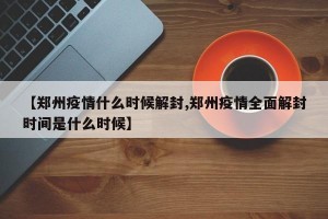 【郑州疫情什么时候解封,郑州疫情全面解封时间是什么时候】
