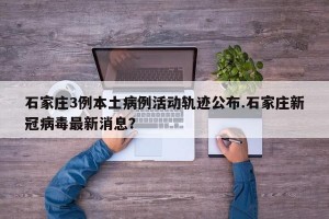 石家庄3例本土病例活动轨迹公布.石家庄新冠病毒最新消息？